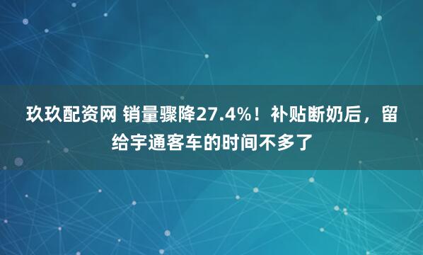 玖玖配资网 销量骤降27.4%！补贴断奶后，留给宇通客车的时间不多了
