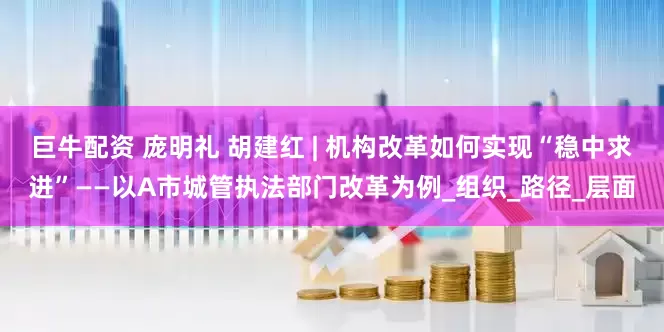 巨牛配资 庞明礼 胡建红 | 机构改革如何实现“稳中求进”——以A市城管执法部门改革为例_组织_路径_层面