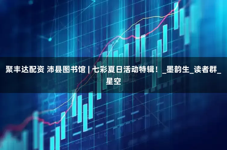 聚丰达配资 沛县图书馆 | 七彩夏日活动特辑！_墨韵生_读者群_星空