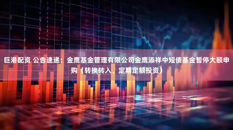 巨港配资 公告速递：金鹰基金管理有限公司金鹰添祥中短债基金暂停大额申购（转换转入、定期定额投资）