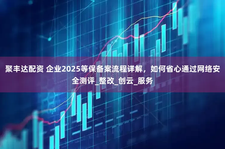 聚丰达配资 企业2025等保备案流程详解，如何省心通过网络安全测评_整改_创云_服务