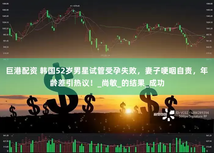 巨港配资 韩国52岁男星试管受孕失败，妻子哽咽自责，年龄差引热议！_尚敏_的结果_成功