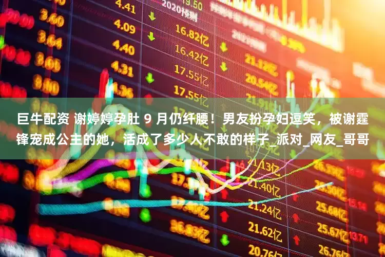 巨牛配资 谢婷婷孕肚 9 月仍纤腰！男友扮孕妇逗笑，被谢霆锋宠成公主的她，活成了多少人不敢的样子_派对_网友_哥哥