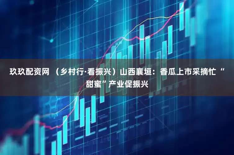玖玖配资网 （乡村行·看振兴）山西襄垣：香瓜上市采摘忙 “甜蜜”产业促振兴