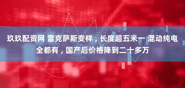 玖玖配资网 雷克萨斯变样 , 长度超五米一 混动纯电全都有 , 国产后价格降到二十多万