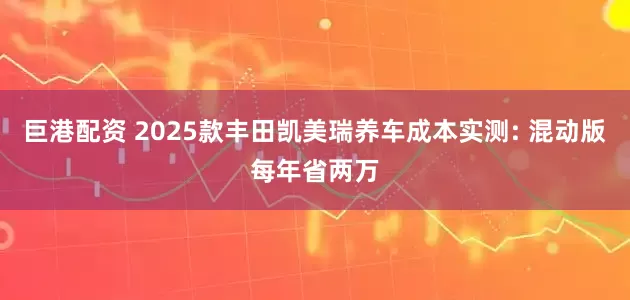 巨港配资 2025款丰田凯美瑞养车成本实测: 混动版每年省两万