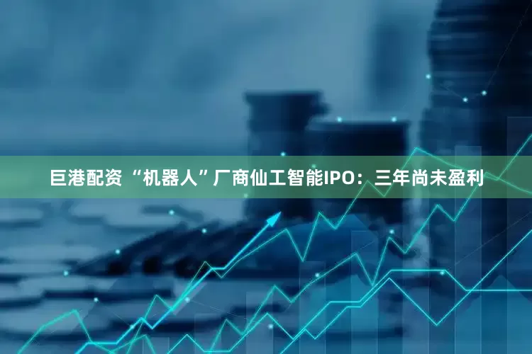 巨港配资 “机器人”厂商仙工智能IPO：三年尚未盈利