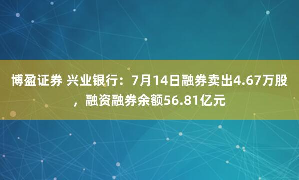 博盈证券 兴业银行：7月14日融券卖出4.67万股，融资融券余额56.81亿元