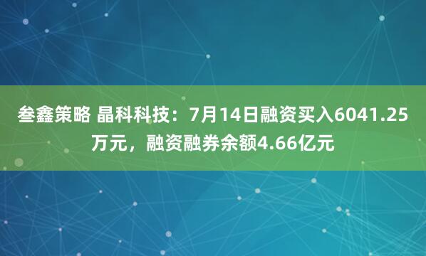 叁鑫策略 晶科科技：7月14日融资买入6041.25万元，融资融券余额4.66亿元