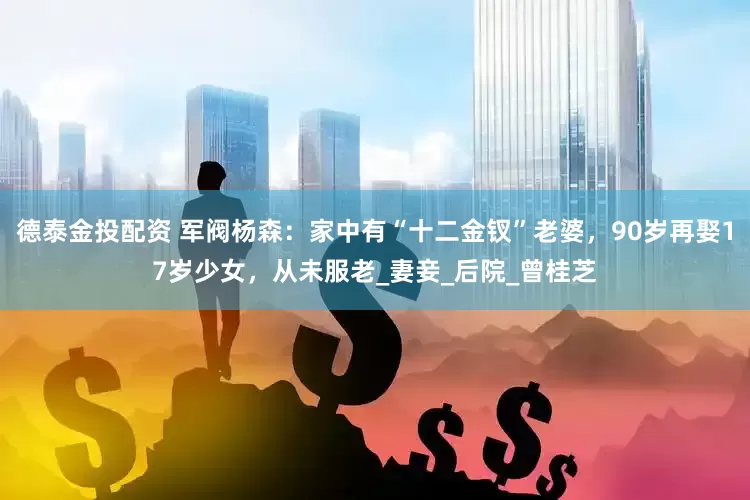 德泰金投配资 军阀杨森：家中有“十二金钗”老婆，90岁再娶17岁少女，从未服老_妻妾_后院_曾桂芝