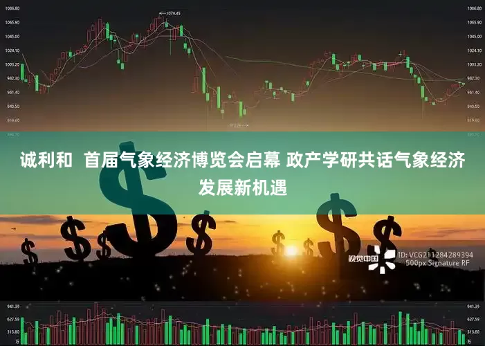 诚利和  首届气象经济博览会启幕 政产学研共话气象经济发展新机遇