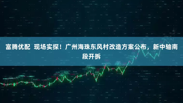 富腾优配  现场实探！广州海珠东风村改造方案公布，新中轴南段开拆