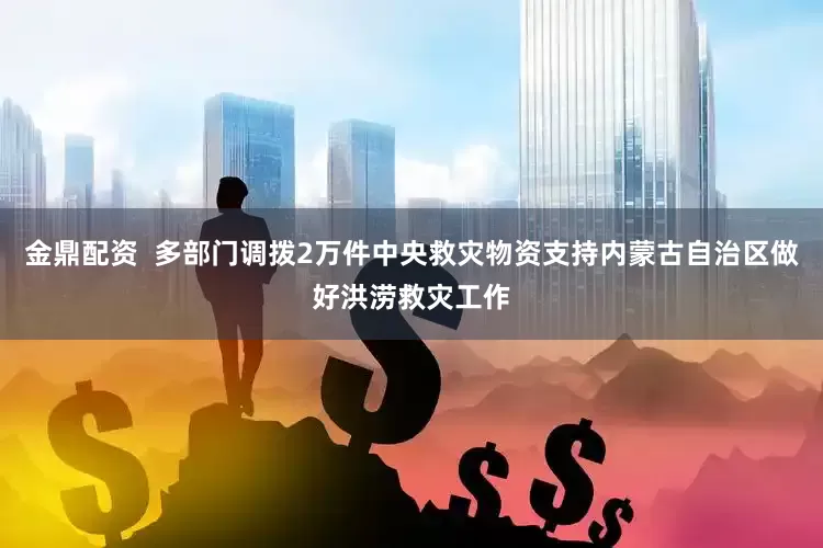 金鼎配资  多部门调拨2万件中央救灾物资支持内蒙古自治区做好洪涝救灾工作