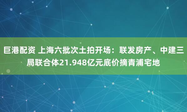 巨港配资 上海六批次土拍开场：联发房产、中建三局联合体21.948亿元底价摘青浦宅地