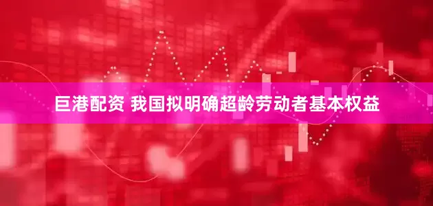 巨港配资 我国拟明确超龄劳动者基本权益