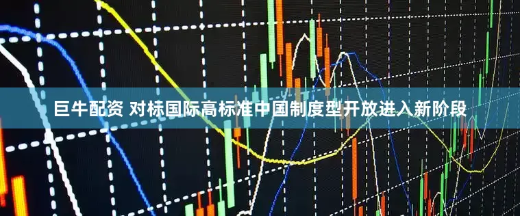 巨牛配资 对标国际高标准中国制度型开放进入新阶段