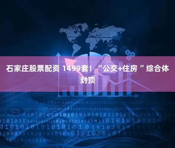 石家庄股票配资 1499套！“公交+住房 ”综合体封顶