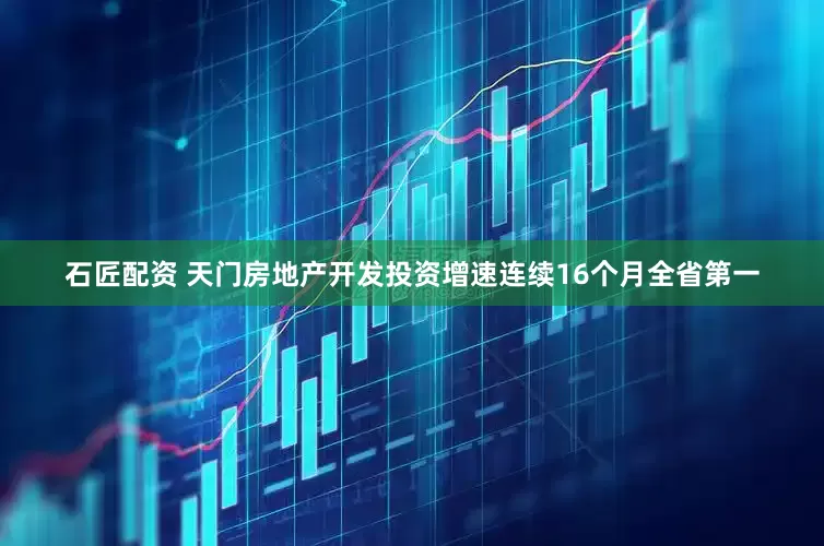 石匠配资 天门房地产开发投资增速连续16个月全省第一