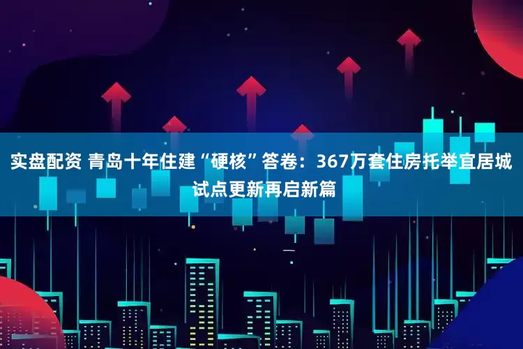实盘配资 青岛十年住建“硬核”答卷:367万套住房托举宜居城 试点更新再启新篇
