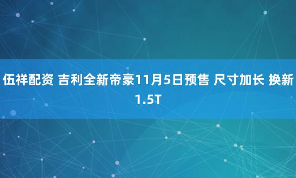 伍祥配资 吉利全新帝豪11月5日预售 尺寸加长 换新1.5T