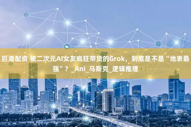 巨港配资 被二次元AI女友疯狂带货的Grok，到底是不是“地表最强”？_Ani_马斯克_逻辑推理