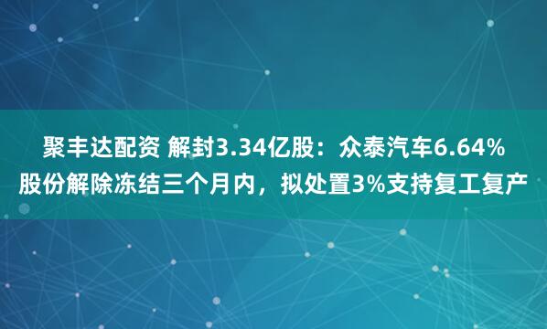 聚丰达配资 解封3.34亿股：众泰汽车6.64%股份解除冻结三个月内，拟处置3%支持复工复产