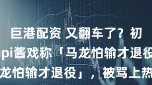 巨港配资 又翻车了？初代网红papi酱戏称「马龙怕输才退役」，被骂上热搜